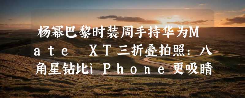 杨幂巴黎时装周手持华为Mate XT三折叠拍照：八角星钻比iPhone更吸睛