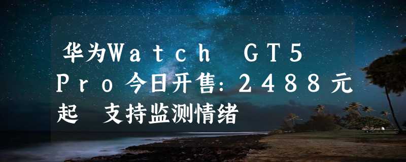 华为Watch GT5 Pro今日开售：2488元起 支持监测情绪