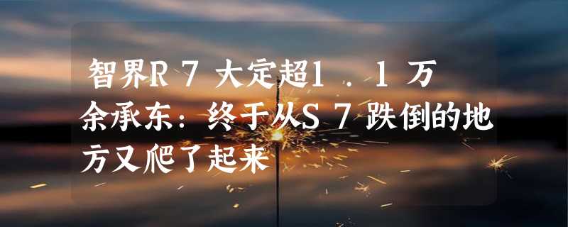 智界R7大定超1.1万 余承东：终于从S7跌倒的地方又爬了起来