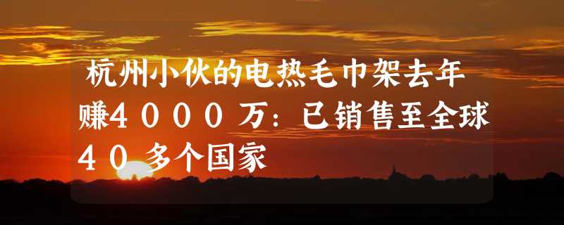 杭州小伙的电热毛巾架去年赚4000万：已销售至全球40多个国家