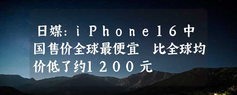 日媒：iPhone16中国售价全球最便宜 比全球均价低了约1200元