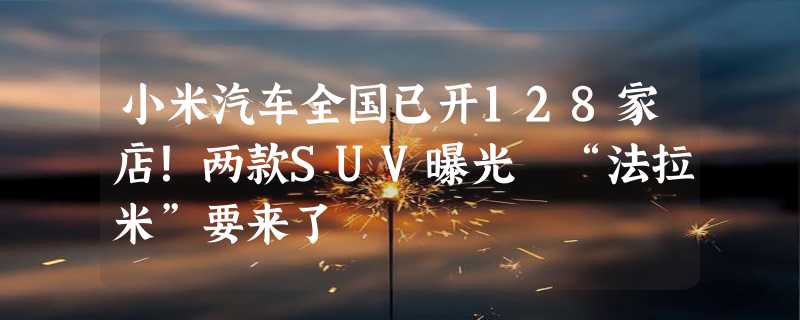 小米汽车全国已开128家店！两款SUV曝光 “法拉米”要来了