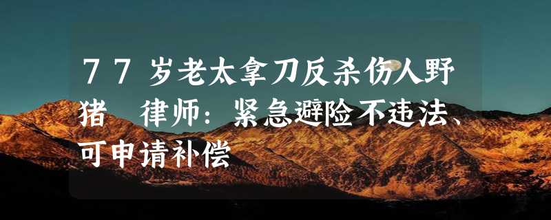 77岁老太拿刀反杀伤人野猪 律师：紧急避险不违法、可申请补偿