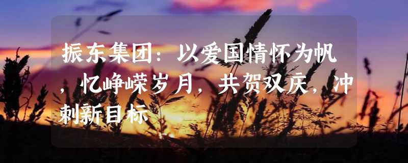 振东集团：以爱国情怀为帆，忆峥嵘岁月，共贺双庆，冲刺新目标