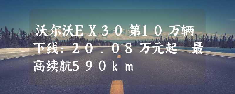 沃尔沃EX30第10万辆下线：20.08万元起 最高续航590km