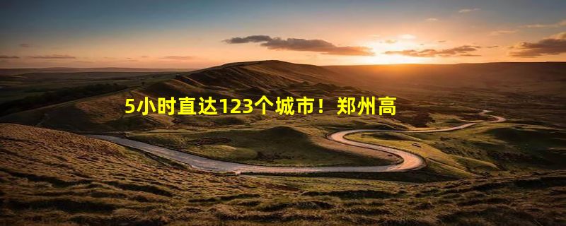 5小时直达123个城市！郑州高铁 断崖式全国第一