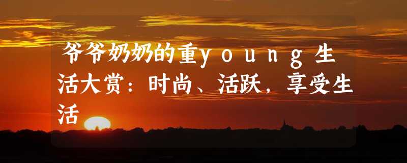 爷爷奶奶的重young生活大赏：时尚、活跃，享受生活