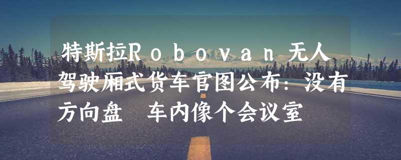 特斯拉Robovan无人驾驶厢式货车官图公布：没有方向盘 车内像个会议室