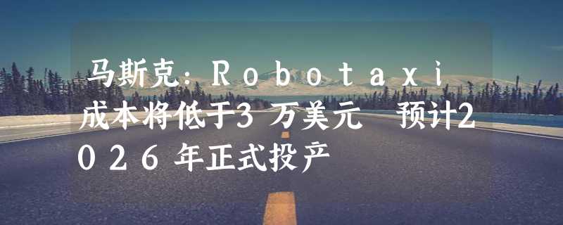 马斯克：Robotaxi成本将低于3万美元 预计2026年正式投产