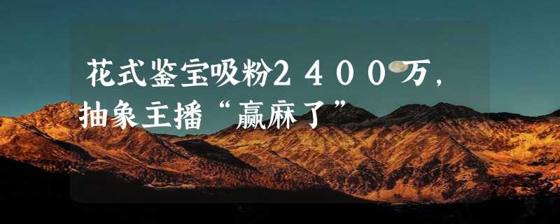 花式鉴宝吸粉2400万，抽象主播“赢麻了”