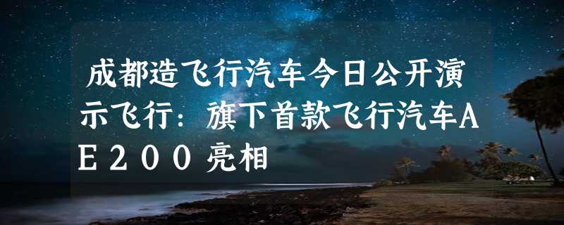 成都造飞行汽车今日公开演示飞行：旗下首款飞行汽车AE200亮相