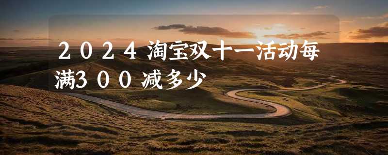 2024淘宝双十一活动每满300减多少