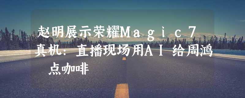 赵明展示荣耀Magic7真机：直播现场用AI给周鸿祎点咖啡