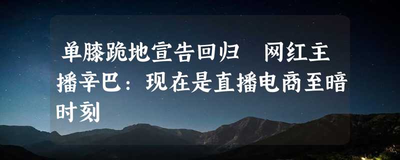 单膝跪地宣告回归 网红主播辛巴：现在是直播电商至暗时刻