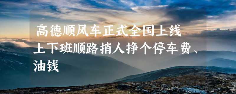 高德顺风车正式全国上线 上下班顺路捎人挣个停车费、油钱