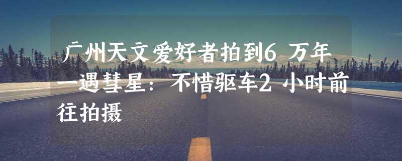 广州天文爱好者拍到6万年一遇彗星：不惜驱车2小时前往拍摄