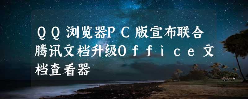 QQ浏览器PC版宣布联合腾讯文档升级Office文档查看器