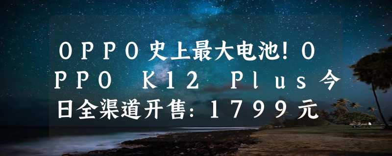 OPPO史上最大电池！OPPO K12 Plus今日全渠道开售：1799元