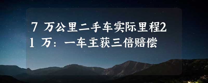 7万公里二手车实际里程21万：一车主获三倍赔偿