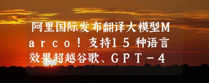 阿里国际发布翻译大模型Marco！支持15种语言 效果超越谷歌、GPT-4