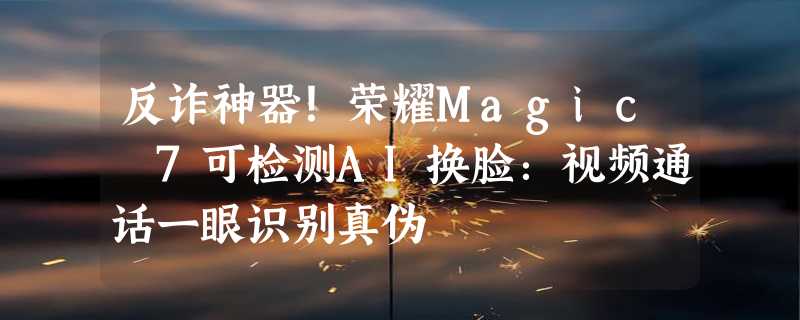 反诈神器！荣耀Magic 7可检测AI换脸：视频通话一眼识别真伪