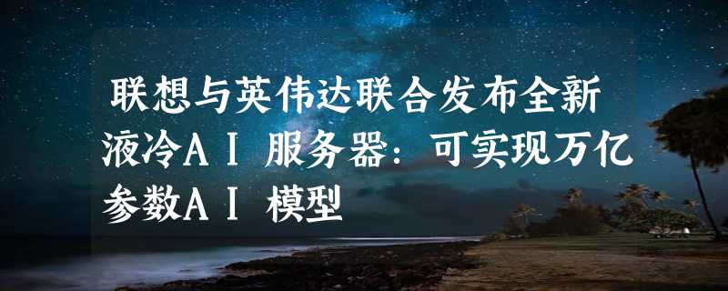 联想与英伟达联合发布全新液冷AI服务器：可实现万亿参数AI模型