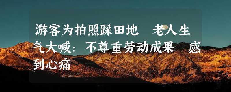 游客为拍照踩田地 老人生气大喊：不尊重劳动成果 感到心痛