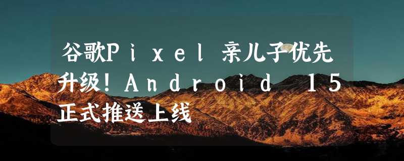 谷歌Pixel亲儿子优先升级！Android 15正式推送上线