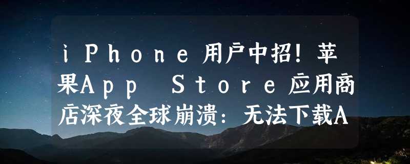 iPhone用户中招！苹果App Store应用商店深夜全球崩溃：无法下载App