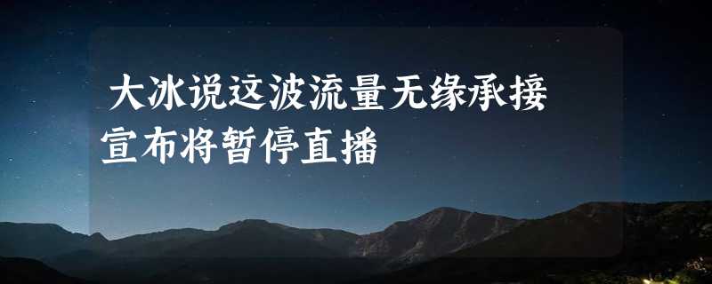 大冰说这波流量无缘承接 宣布将暂停直播