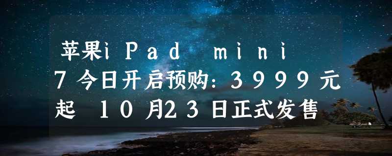 苹果iPad mini 7今日开启预购：3999元起 10月23日正式发售