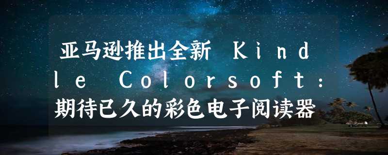 亚马逊推出全新 Kindle Colorsoft：期待已久的彩色电子阅读器