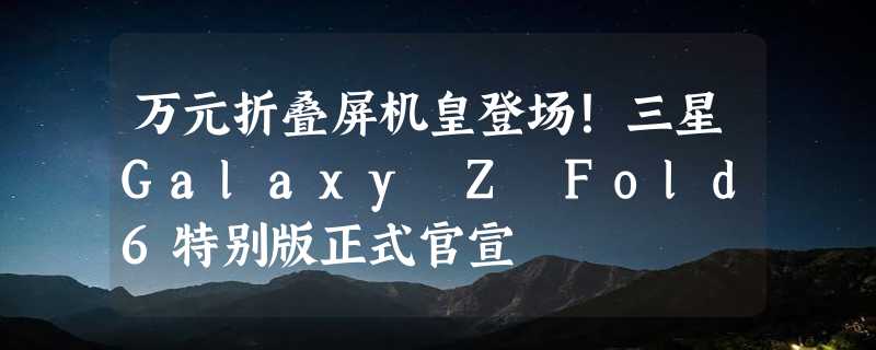 万元折叠屏机皇登场！三星Galaxy Z Fold6特别版正式官宣