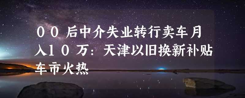 00后中介失业转行卖车月入10万：天津以旧换新补贴车市火热