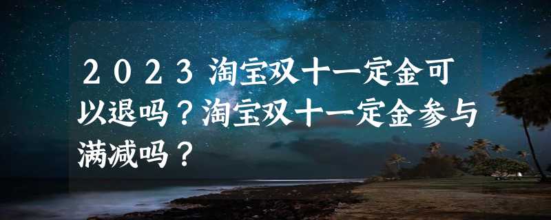 2023淘宝双十一定金可以退吗？淘宝双十一定金参与满减吗？