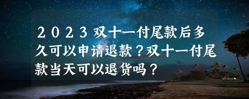 2023双十一付尾款后多久可以申请退款？双十一付尾款当天可以退货吗？