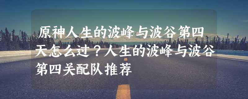 原神人生的波峰与波谷第四天怎么过？人生的波峰与波谷第四关配队推荐