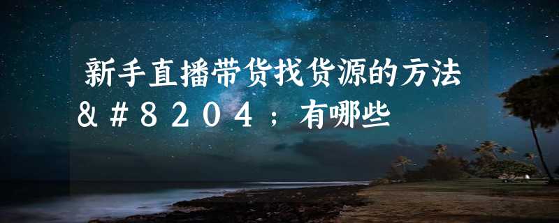 新手直播带货找货源的方法‌有哪些