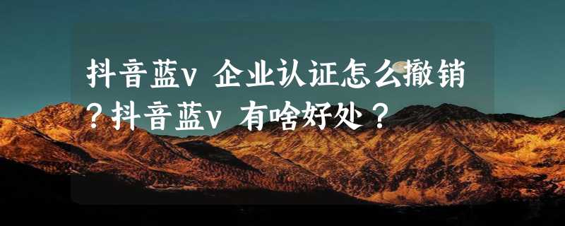 抖音蓝v企业认证怎么撤销？抖音蓝v有啥好处？