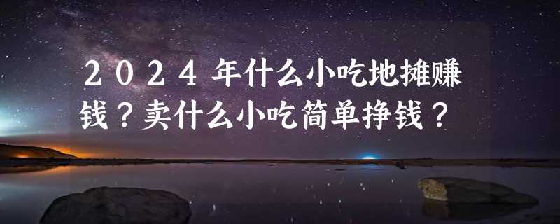 2024年什么小吃地摊赚钱？卖什么小吃简单挣钱？