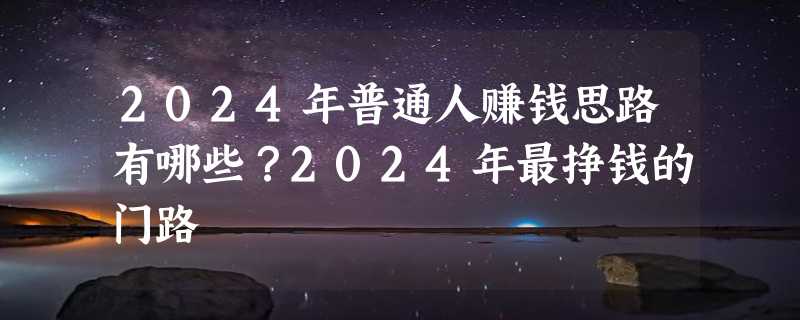 2024年普通人赚钱思路有哪些？2024年最挣钱的门路