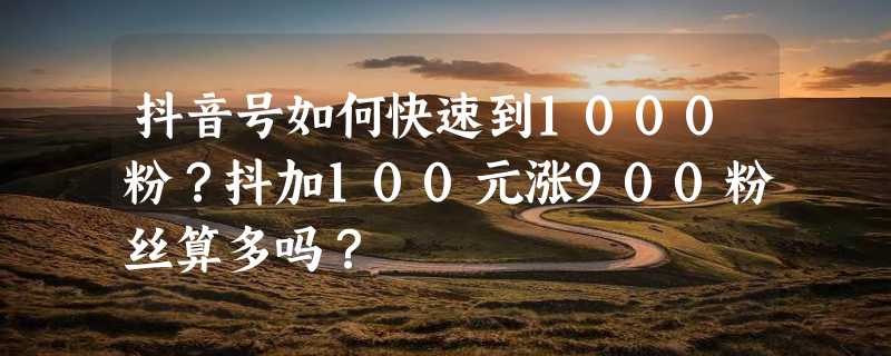 抖音号如何快速到1000粉？抖加100元涨900粉丝算多吗？