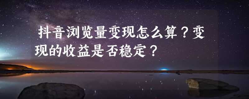 抖音浏览量变现怎么算？变现的收益是否稳定？