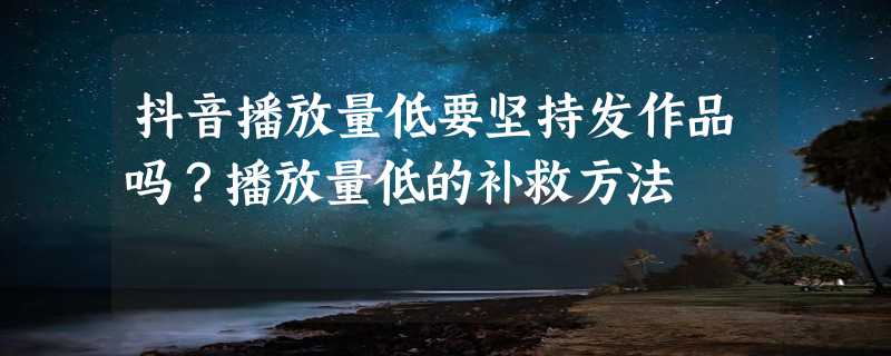 抖音播放量低要坚持发作品吗？播放量低的补救方法