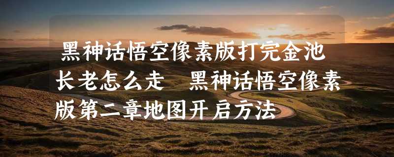 黑神话悟空像素版打完金池长老怎么走 黑神话悟空像素版第二章地图开启方法