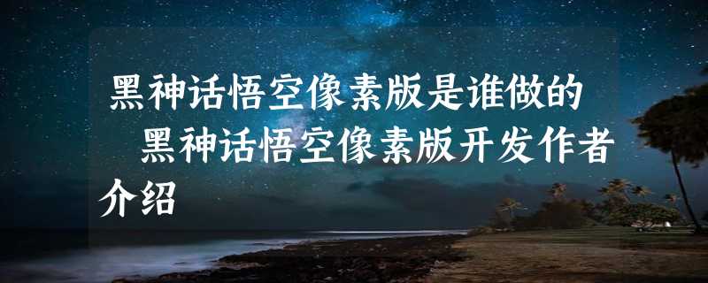 黑神话悟空像素版是谁做的 黑神话悟空像素版开发作者介绍