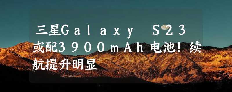 三星Galaxy S23或配3900mAh电池！续航提升明显