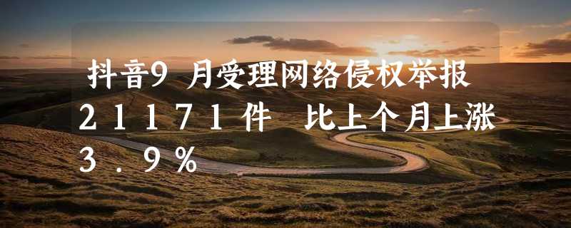 抖音9月受理网络侵权举报21171件 比上个月上涨3.9%