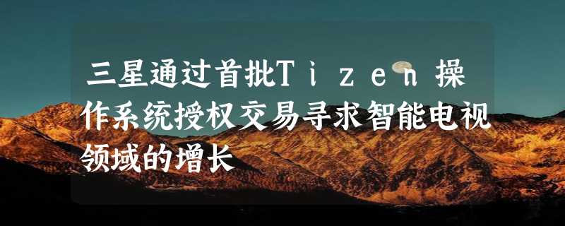 三星通过首批Tizen操作系统授权交易寻求智能电视领域的增长