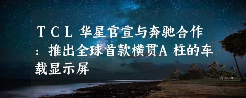 TCL华星官宣与奔驰合作：推出全球首款横贯A柱的车载显示屏